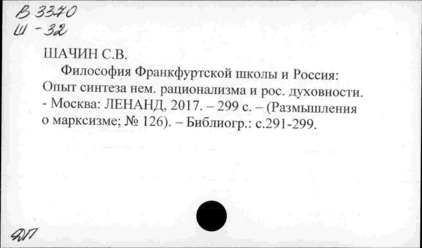 ﻿£334з
Ш '333
ШАЧИН С.В.
Философия Франкфуртской школы и Россия: Опыт синтеза нем. рационализма и рос. духовности. - Москва: ЛЕНАНД, 2017. — 299 с. — (Размышления о марксизме; № 126). - Библиогр.: с.291-299.